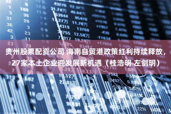 贵州股票配资公司 海南自贸港政策红利持续释放，27家本土企业迎发展新机遇（桂浩明 左剑明）