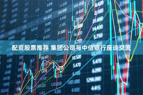 配资股票推荐 集团公司与中信银行座谈交流