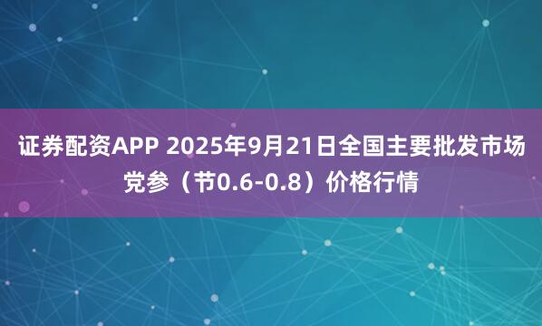 证券配资APP 2025年9月21日全国主要批发市场党参（节0.6-0.8）价格行情