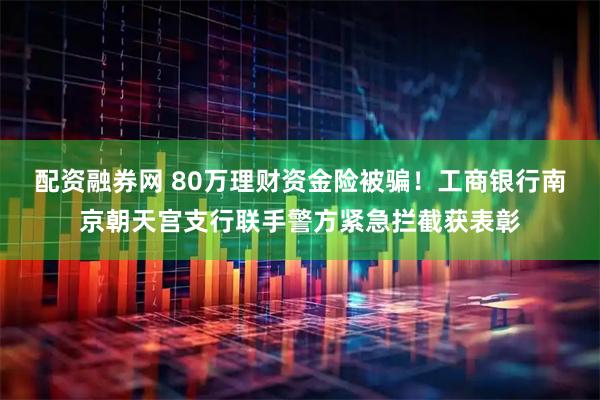 配资融券网 80万理财资金险被骗！工商银行南京朝天宫支行联手警方紧急拦截获表彰