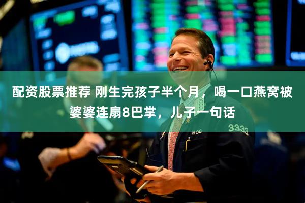 配资股票推荐 刚生完孩子半个月，喝一口燕窝被婆婆连扇8巴掌，儿子一句话