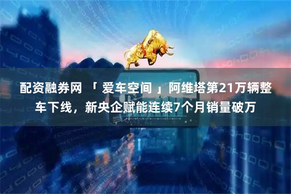 配资融券网 「 爱车空间 」阿维塔第21万辆整车下线，新央企赋能连续7个月销量破万