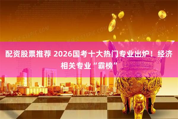 配资股票推荐 2026国考十大热门专业出炉！经济相关专业“霸榜”