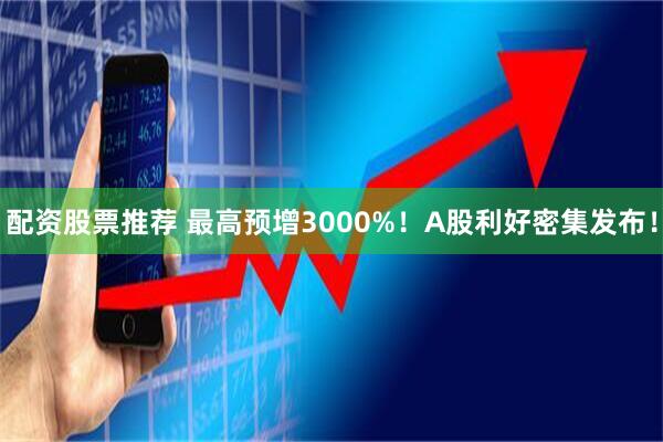 配资股票推荐 最高预增3000%！A股利好密集发布！