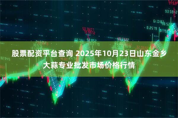股票配资平台查询 2025年10月23日山东金乡大蒜专业批发市场价格行情