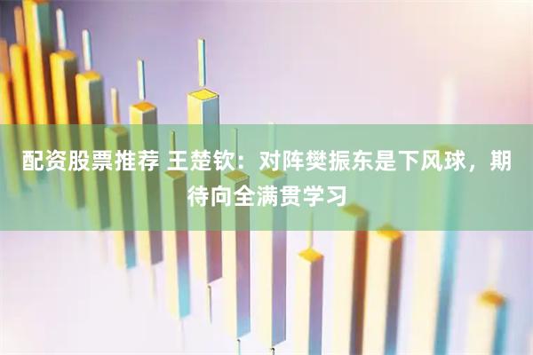 配资股票推荐 王楚钦：对阵樊振东是下风球，期待向全满贯学习
