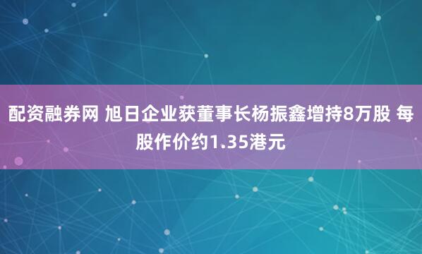 配资融券网 旭日企业获董事长杨振鑫增持8万股 每股作价约1.35港元