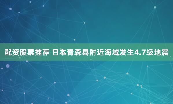 配资股票推荐 日本青森县附近海域发生4.7级地震