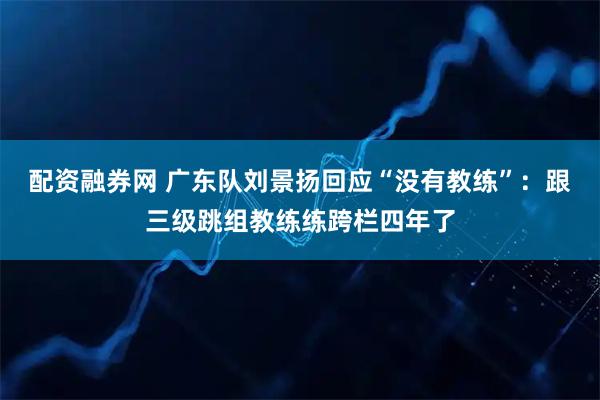 配资融券网 广东队刘景扬回应“没有教练”：跟三级跳组教练练跨栏四年了