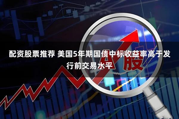 配资股票推荐 美国5年期国债中标收益率高于发行前交易水平