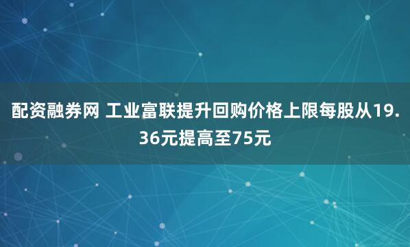 配资融券网 工业富联提升回购价格上限每股从19.36元提高至75元