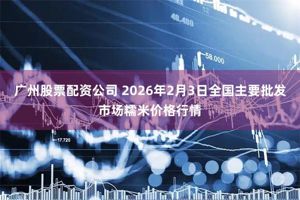 广州股票配资公司 2026年2月3日全国主要批发市场糯米价格行情