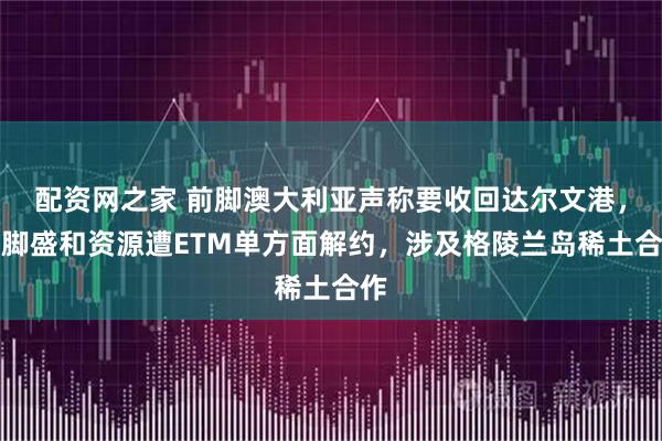 配资网之家 前脚澳大利亚声称要收回达尔文港，后脚盛和资源遭ETM单方面解约，涉及格陵兰岛稀土合作