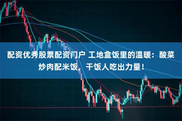 配资优秀股票配资门户 工地盒饭里的温暖：酸菜炒肉配米饭，干饭人吃出力量！