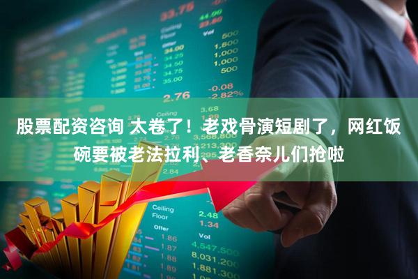 股票配资咨询 太卷了！老戏骨演短剧了，网红饭碗要被老法拉利、老香奈儿们抢啦