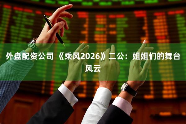 外盘配资公司 《乘风2026》二公：姐姐们的舞台风云