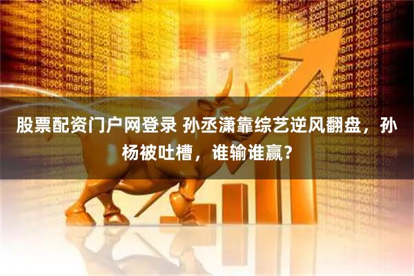 股票配资门户网登录 孙丞潇靠综艺逆风翻盘，孙杨被吐槽，谁输谁赢？