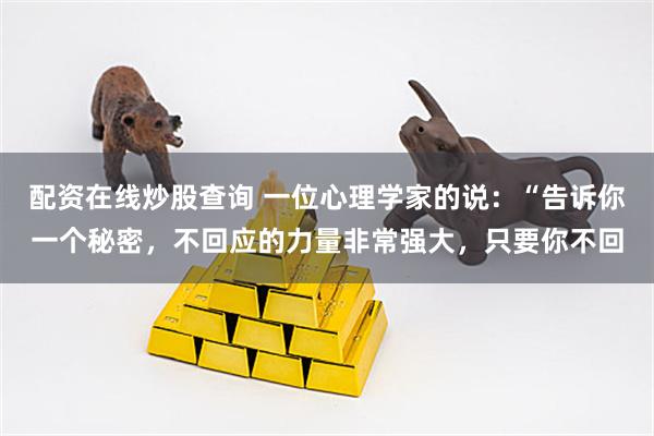 配资在线炒股查询 一位心理学家的说：“告诉你一个秘密，不回应的力量非常强大，只要你不回
