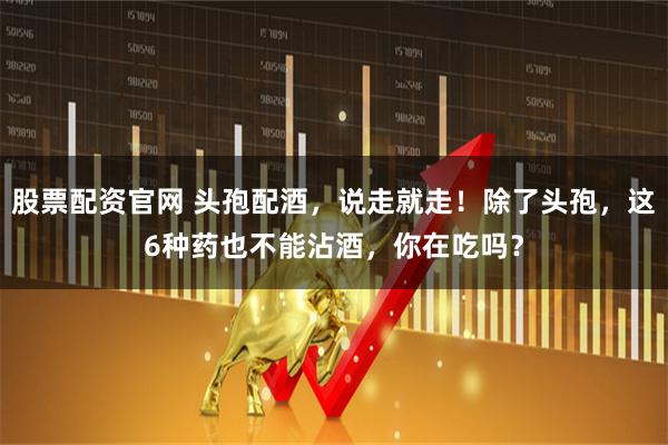 股票配资官网 头孢配酒，说走就走！除了头孢，这6种药也不能沾酒，你在吃吗？