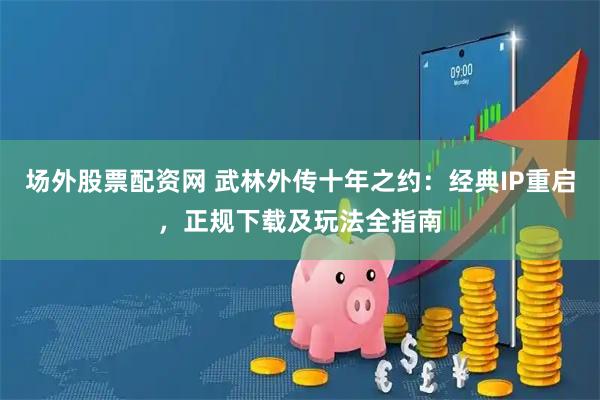 场外股票配资网 武林外传十年之约：经典IP重启，正规下载及玩法全指南
