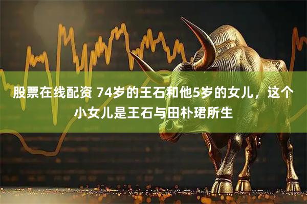 股票在线配资 74岁的王石和他5岁的女儿，这个小女儿是王石与田朴珺所生