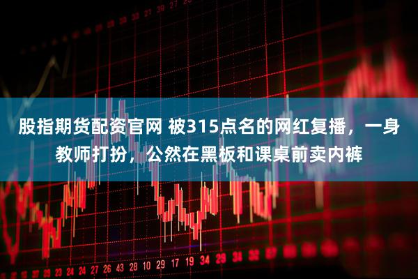 股指期货配资官网 被315点名的网红复播，一身教师打扮，公然在黑板和课桌前卖内裤