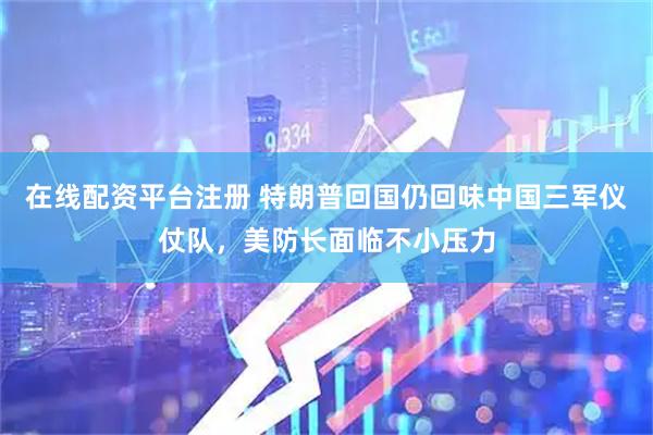 在线配资平台注册 特朗普回国仍回味中国三军仪仗队，美防长面临不小压力
