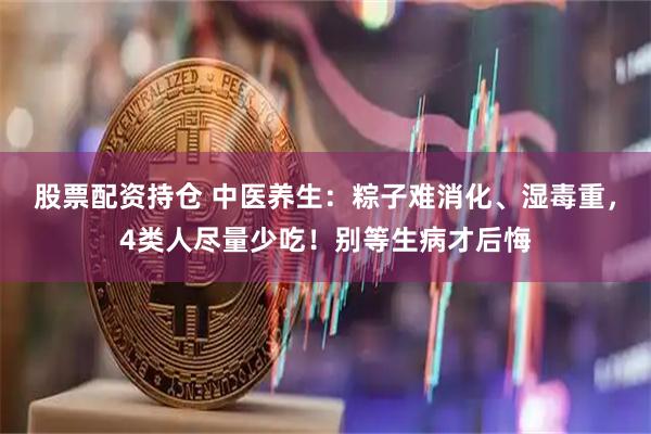 股票配资持仓 中医养生：粽子难消化、湿毒重，4类人尽量少吃！别等生病才后悔