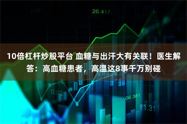 10倍杠杆炒股平台 血糖与出汗大有关联！医生解答：高血糖患者，高温这8事千万别碰