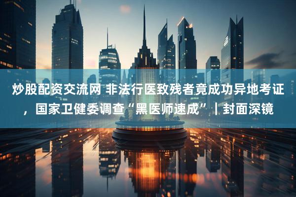 炒股配资交流网 非法行医致残者竟成功异地考证，国家卫健委调查“黑医师速成”｜封面深镜