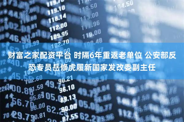 财富之家配资平台 时隔6年重返老单位 公安部反恐专员岳修虎履新国家发改委副主任