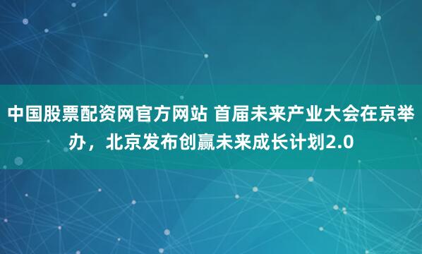 中国股票配资网官方网站 首届未来产业大会在京举办，北京发布创赢未来成长计划2.0