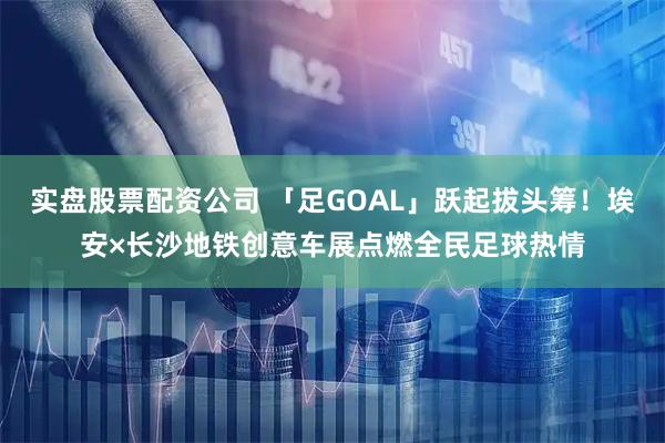 实盘股票配资公司 「足GOAL」跃起拔头筹！埃安×长沙地铁创意车展点燃全民足球热情