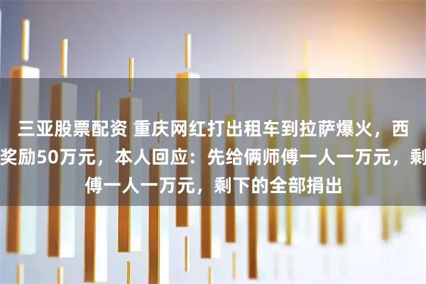 三亚股票配资 重庆网红打出租车到拉萨爆火，西藏文旅官宣将奖励50万元，本人回应：先给俩师傅一人一万元，剩下的全部捐出
