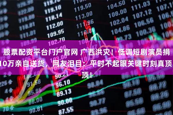 股票配资平台门户官网 广西洪灾！低调短剧演员捐10万亲自送货，网友泪目：平时不起眼关键时刻真顶！