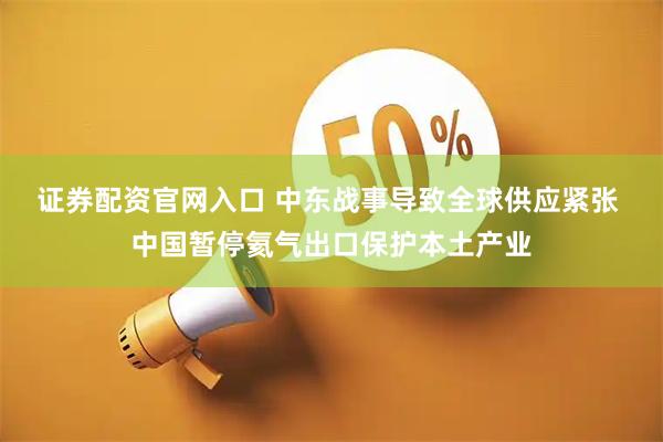 证券配资官网入口 中东战事导致全球供应紧张 中国暂停氦气出口保护本土产业
