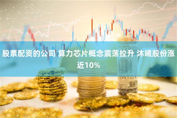 股票配资的公司 算力芯片概念震荡拉升 沐曦股份涨近10%