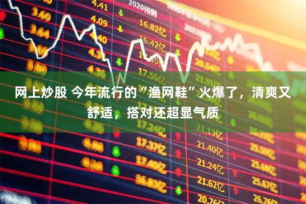 网上炒股 今年流行的“渔网鞋”火爆了，清爽又舒适，搭对还超显气质