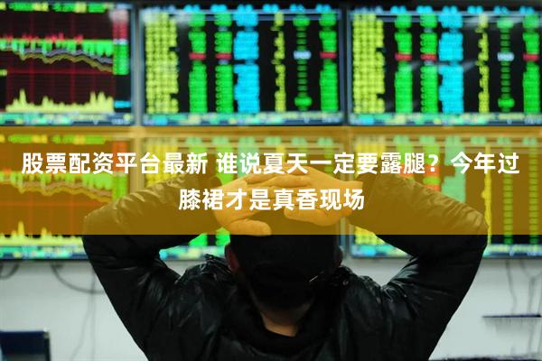 股票配资平台最新 谁说夏天一定要露腿？今年过膝裙才是真香现场