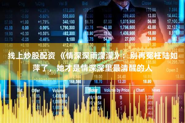 线上炒股配资 《情深深雨濛濛》：别再冤枉陆如萍了，她才是情深深里最清醒的人