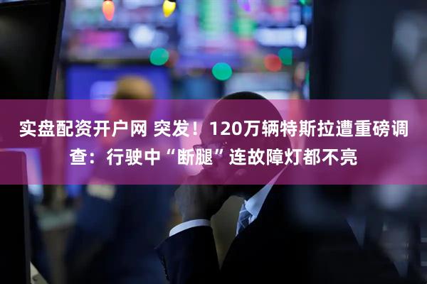 实盘配资开户网 突发!120万辆特斯拉遭重磅调查:行驶中“断腿”连故障灯都不亮