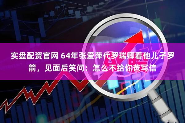 实盘配资官网 64年张爱萍代罗瑞卿看他儿子罗箭，见面后笑问：怎么不给你爸写信