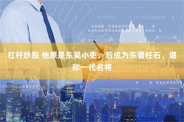 杠杆炒股 他原是东吴小吏，后成为东晋柱石，堪称一代名将