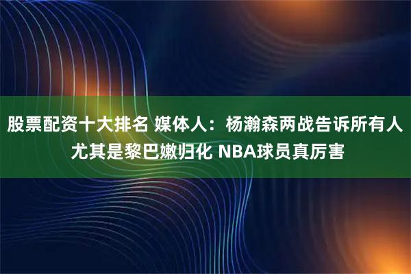 股票配资十大排名 媒体人：杨瀚森两战告诉所有人 尤其是黎巴嫩归化 NBA球员真厉害