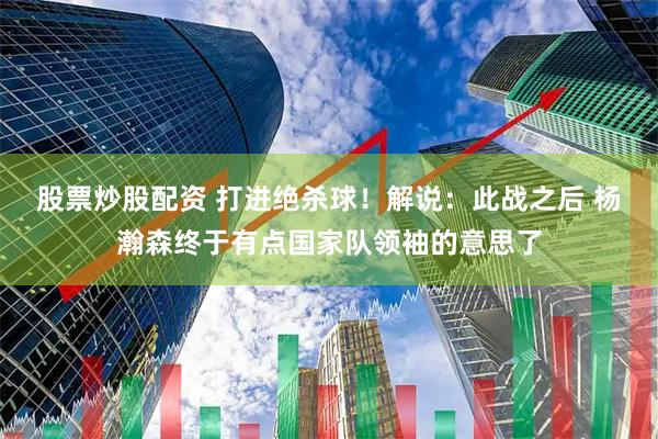 股票炒股配资 打进绝杀球！解说：此战之后 杨瀚森终于有点国家队领袖的意思了
