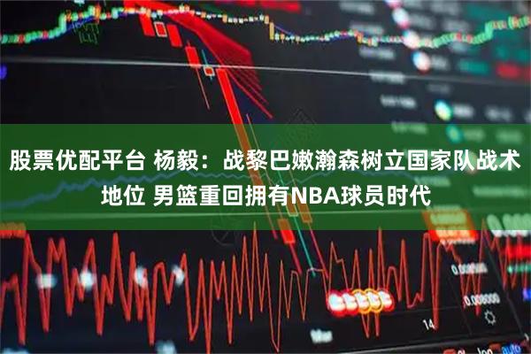 股票优配平台 杨毅：战黎巴嫩瀚森树立国家队战术地位 男篮重回拥有NBA球员时代