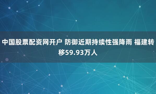 中国股票配资网开户 防御近期持续性强降雨 福建转移59.93万人