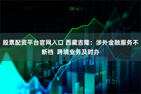 股票配资平台官网入口 西藏吉隆：涉外金融服务不断档  跨境业务及时办