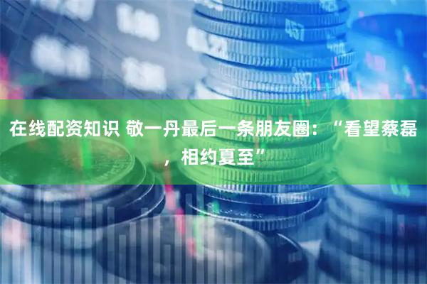 在线配资知识 敬一丹最后一条朋友圈：“看望蔡磊，相约夏至”