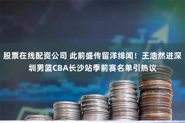 股票在线配资公司 此前盛传留洋绯闻！王浩然进深圳男篮CBA长沙站季前赛名单引热议
